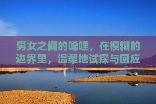 男女之间的唏哩，在模糊的边界里，温柔地试探与回应
