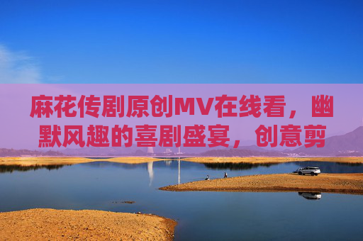 麻花传剧原创MV在线看，幽默风趣的喜剧盛宴，创意剪辑带你笑不停