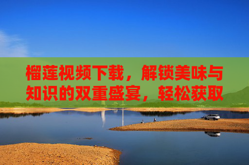榴莲视频下载，解锁美味与知识的双重盛宴，轻松获取优质榴莲视频资源，让榴莲文化深入人心