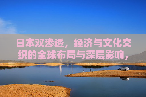 日本双渗透，经济与文化交织的全球布局与深层影响，日本双渗透，经济与文化交织的全球布局与深层影响