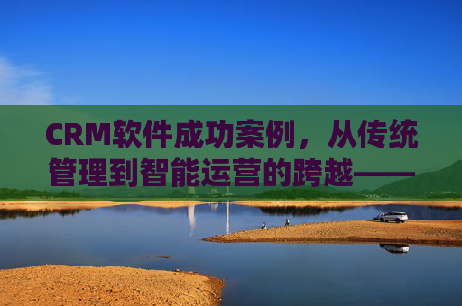 CRM软件成功案例，从传统管理到智能运营的跨越——以某制造企业为例
