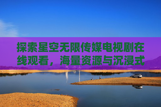 探索星空无限传媒电视剧在线观看，海量资源与沉浸式体验解析，星空无限传媒电视剧在线观看，海量资源与沉浸式体验解析