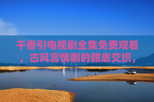 千香引电视剧全集免费观看，古风言情剧的甜虐交织，免费追剧指南，千香引电视剧免费观看，古风甜虐剧追剧指南