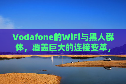 Vodafone的WiFi与黑人群体，覆盖巨大的连接变革，Vodafone的WiFi与黑人群体，覆盖巨大的连接变革