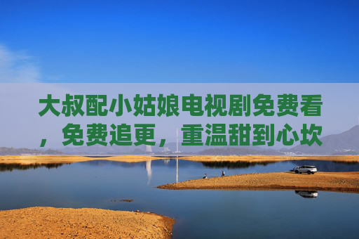 大叔配小姑娘电视剧免费看，免费追更，重温甜到心坎的浪漫故事