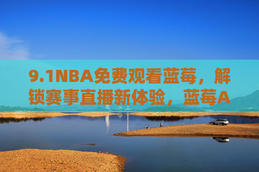 9.1NBA免费观看蓝莓，解锁赛事直播新体验，蓝莓APP助你不错过每一场精彩对决