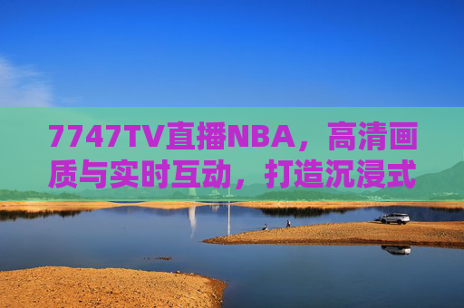 7747TV直播NBA，高清画质与实时互动，打造沉浸式篮球观赛新体验，7747TV直播NBA，高清画质+实时互动，沉浸式篮球观赛新体验
