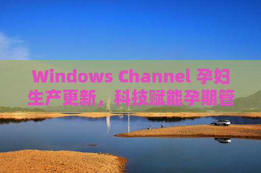 Windows Channel 孕妇生产更新，科技赋能孕期管理，守护生命新起点
