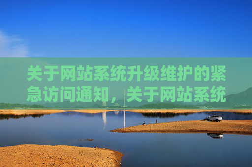 关于网站系统升级维护的紧急访问通知，关于网站系统升级维护的紧急访问通知