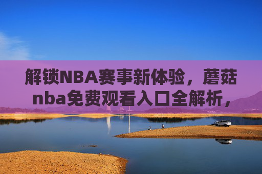 解锁NBA赛事新体验，蘑菇nba免费观看入口全解析，在家也能看直播！