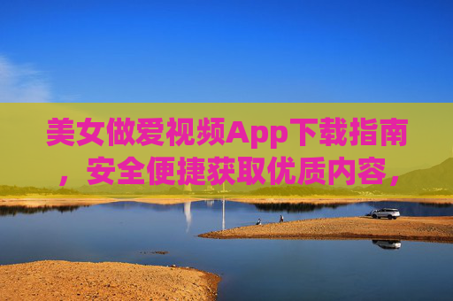 美女做爱视频App下载指南，安全便捷获取优质内容，选择正规渠道很重要