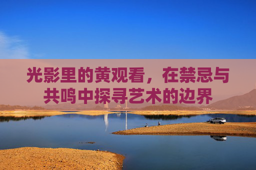 光影里的黄观看,在禁忌与共鸣中探寻艺术的边界 光影里的黄观看,在禁忌与共鸣中探寻艺术的边界