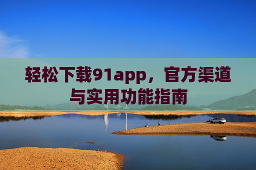轻松下载91app,官方渠道与实用功能指南 轻松下载91app,官方渠道与实用功能指南
