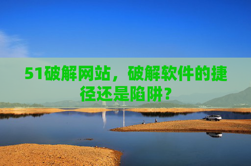 51破解网站,破解软件的捷径还是陷阱? 51破解网站,破解软件的捷径还是陷阱?