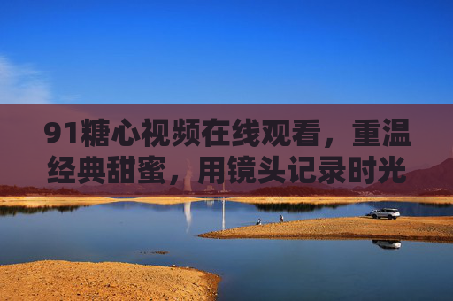 91糖心视频在线观看，重温经典甜蜜，用镜头记录时光的温暖