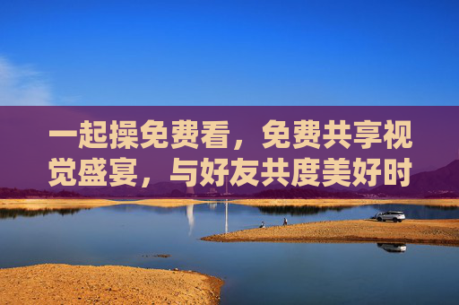 一起操免费看,免费共享视觉盛宴,与好友共度美好时光 一起操免费看,免费共享视觉盛宴,与好友共度美好时光