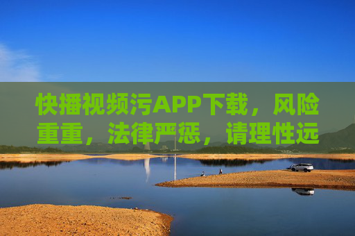 快播视频污APP下载,风险重重,法律严惩,请理性远离不良应用 快播视频污APP下载,风险重重,法律严惩,请理性远离不良应用
