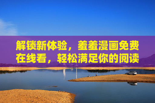 解锁新体验,羞羞漫画免费在线看,轻松满足你的阅读与探索欲 解锁新体验,羞羞漫画免费在线看,轻松满足你的阅读与探索欲