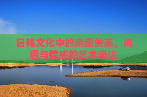 日韩文化中的亲密关系,沟通与情感的艺术表达 日韩文化中的亲密关系,沟通与情感的艺术表达
