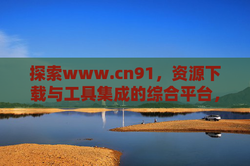 探索www.cn91,资源下载与工具集成的综合平台,探索www.cn91,资源下载与工具集成的综合平台 探索www.cn91,资源下载与工具集成的综合平台,探索www.cn91,资源下载与工具集成的综合平台