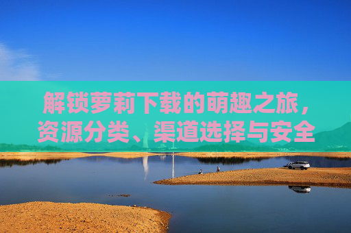解锁萝莉下载的萌趣之旅,资源分类、渠道选择与安全指南 解锁萝莉下载的萌趣之旅,资源分类、渠道选择与安全指南