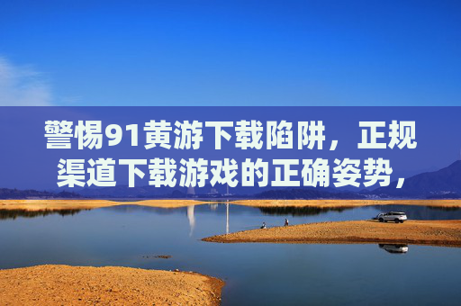 警惕91黄游下载陷阱,正规渠道下载游戏的正确姿势,警惕91黄游下载陷阱,正规渠道下载游戏的正确姿势 警惕91黄游下载陷阱,正规渠道下载游戏的正确姿势,警惕91黄游下载陷阱,正规渠道下载游戏的正确姿势