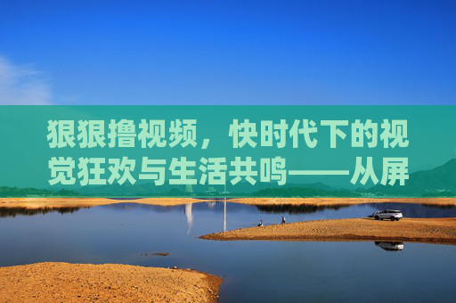 狠狠撸视频,快时代下的视觉狂欢与生活共鸣——从屏幕到日常的多维探索 狠狠撸视频,快时代下的视觉狂欢与生活共鸣——从屏幕到日常的多维探索