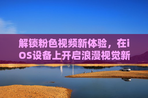 解锁粉色视频新体验,在iOS设备上开启浪漫视觉新篇章 解锁粉色视频新体验,在iOS设备上开启浪漫视觉新篇章