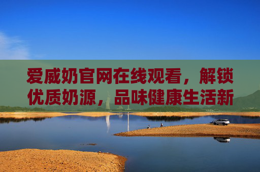 爱威奶官网在线观看,解锁优质奶源,品味健康生活新体验 爱威奶官网在线观看,解锁优质奶源,品味健康生活新体验
