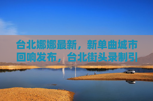 台北娜娜最新,新单曲城市回响发布,台北街头录制引热议 台北娜娜最新,新单曲城市回响发布,台北街头录制引热议