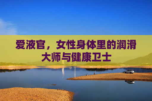 爱液官,女性身体里的润滑大师与健康卫士 爱液官,女性身体里的润滑大师与健康卫士