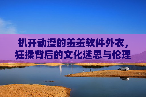 扒开动漫的羞羞软件外衣,狂揉背后的文化迷思与伦理边界 扒开动漫的羞羞软件外衣,狂揉背后的文化迷思与伦理边界
