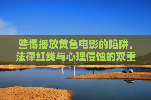 警惕播放黄色电影的陷阱，法律红线与心理侵蚀的双重警示