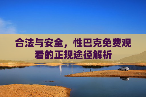 合法与安全,性巴克免费观看的正规途径解析 合法与安全,性巴克免费观看的正规途径解析