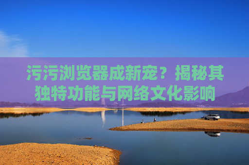 污污浏览器成新宠?揭秘其独特功能与网络文化影响 污污浏览器成新宠?揭秘其独特功能与网络文化影响