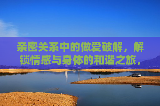 亲密关系中的做爱破解,解锁情感与身体的和谐之旅,亲密关系中的做爱破解,解锁情感与身体的和谐之旅 亲密关系中的做爱破解,解锁情感与身体的和谐之旅,亲密关系中的做爱破解,解锁情感与身体的和谐之旅