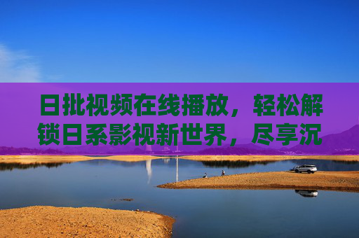 日批视频在线播放,轻松解锁日系影视新世界,尽享沉浸式观影体验 日批视频在线播放,轻松解锁日系影视新世界,尽享沉浸式观影体验