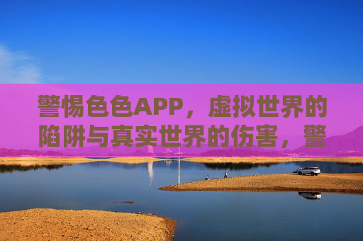 警惕色色APP,虚拟世界的陷阱与真实世界的伤害,警惕色色APP,虚拟世界的陷阱与真实世界的伤害 警惕色色APP,虚拟世界的陷阱与真实世界的伤害,警惕色色APP,虚拟世界的陷阱与真实世界的伤害