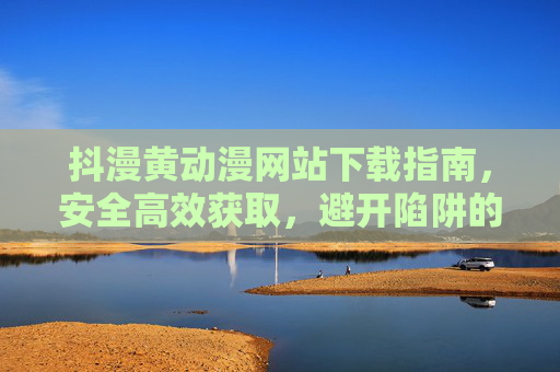 抖漫黄动漫网站下载指南,安全高效获取,避开陷阱的实用策略 抖漫黄动漫网站下载指南,安全高效获取,避开陷阱的实用策略
