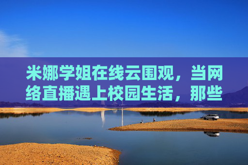 米娜学姐在线云围观，当网络直播遇上校园生活，那些被镜头捕捉的青春瞬间