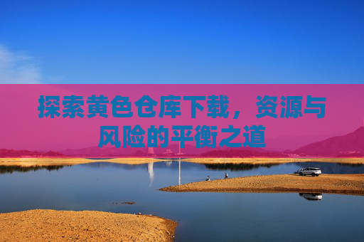 探索黄色仓库下载，资源与风险的平衡之道
