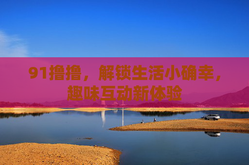 91撸撸，解锁生活小确幸，趣味互动新体验