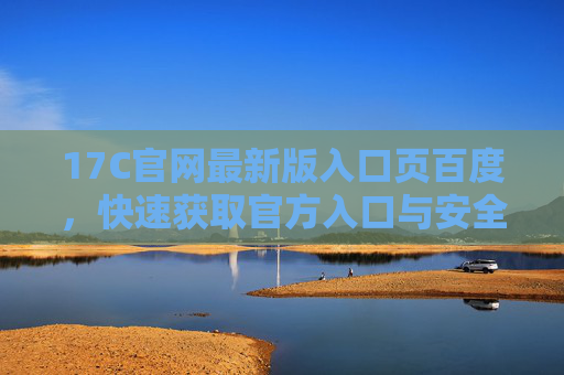 17C官网最新版入口页百度,快速获取官方入口与安全访问指南 17C官网最新版入口页百度,快速获取官方入口与安全访问指南