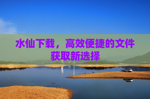 水仙下载,高效便捷的文件获取新选择 水仙下载,高效便捷的文件获取新选择