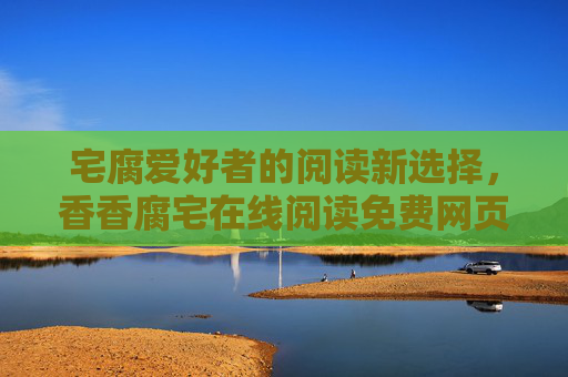 宅腐爱好者的阅读新选择,香香腐宅在线阅读免费网页版,轻松解锁优质腐文,宅腐爱好者的阅读新选择,香香腐宅在线阅读免费网页版,轻松解锁优质腐文 宅腐爱好者的阅读新选择,香香腐宅在线阅读免费网页版,轻松解锁优质腐文,宅腐爱好者的阅读新选择,香香腐宅在线阅读免费网页版,轻松解锁优质腐文