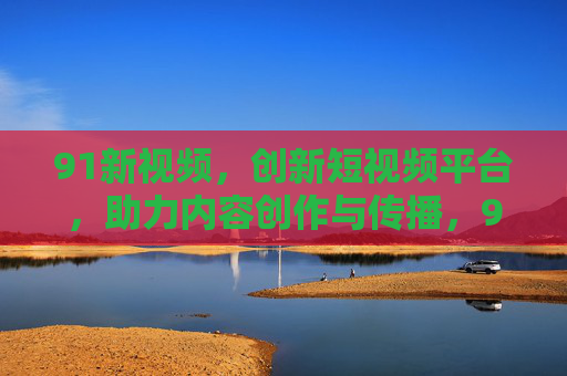 91新视频，创新短视频平台，助力内容创作与传播，91新视频，创新短视频平台，助力内容创作与传播