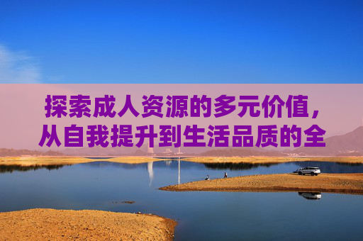 探索成人资源的多元价值,从自我提升到生活品质的全面提升,探索成人资源的多元价值,从自我提升到生活品质的全面提升 探索成人资源的多元价值,从自我提升到生活品质的全面提升,探索成人资源的多元价值,从自我提升到生活品质的全面提升