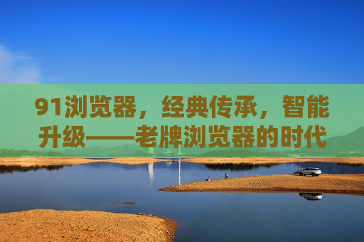91浏览器,经典传承,智能升级——老牌浏览器的时代新篇,91浏览器,经典传承,智能升级——老牌浏览器的时代新篇 91浏览器,经典传承,智能升级——老牌浏览器的时代新篇,91浏览器,经典传承,智能升级——老牌浏览器的时代新篇