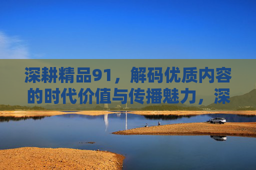深耕精品91,解码优质内容的时代价值与传播魅力,深耕精品91,解码优质内容的时代价值与传播魅力 深耕精品91,解码优质内容的时代价值与传播魅力,深耕精品91,解码优质内容的时代价值与传播魅力