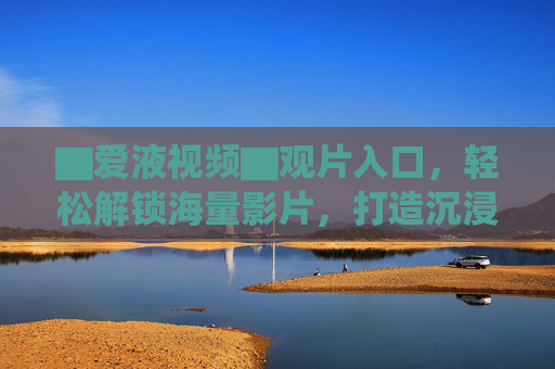 ▇爱液视频▇观片入口,轻松解锁海量影片,打造沉浸式观影体验 ▇爱液视频▇观片入口,轻松解锁海量影片,打造沉浸式观影体验